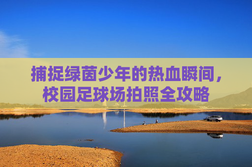 捕捉绿茵少年的热血瞬间,校园足球场拍照全攻略