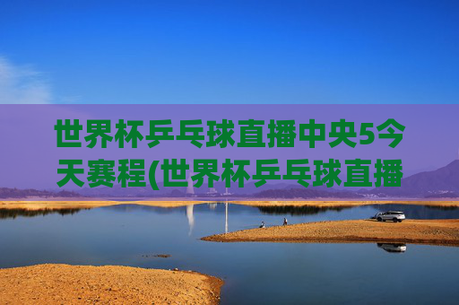 世界杯乒乓球直播中央5今天赛程(世界杯乒乓球直播)