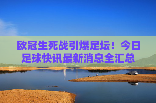 欧冠生死战引爆足坛!今日足球快讯最新消息全汇总