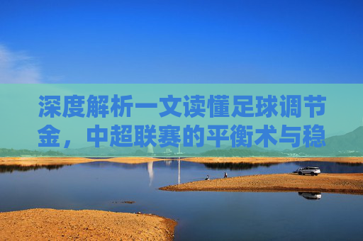 深度解析一文读懂足球调节金，中超联赛的平衡术与稳压器