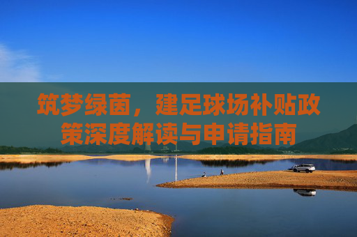 筑梦绿茵,建足球场补贴政策深度解读与申请指南