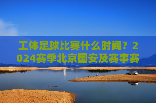 工体足球比赛什么时间?2024赛季北京国安及赛事赛程全解析
