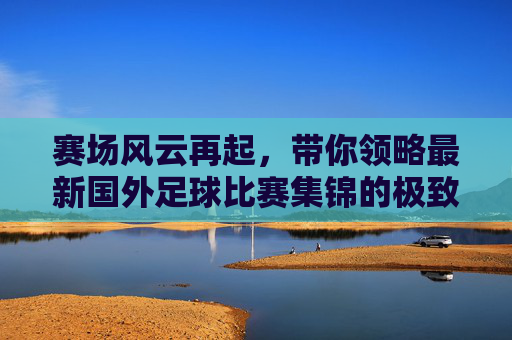 赛场风云再起,带你领略最新国外足球比赛集锦的极致魅力
