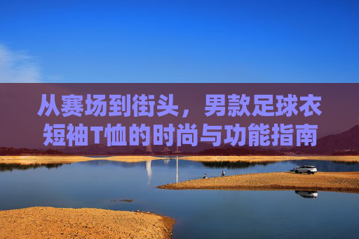 从赛场到街头,男款足球衣短袖T恤的时尚与功能指南