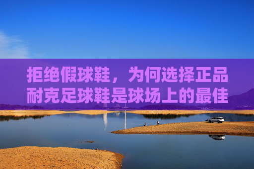 拒绝假球鞋，为何选择正品耐克足球鞋是球场上的最佳投资