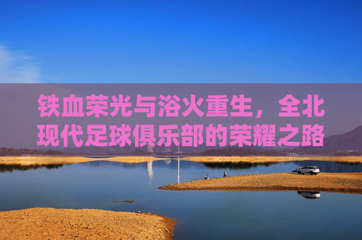铁血荣光与浴火重生,全北现代足球俱乐部的荣耀之路与当下挑战