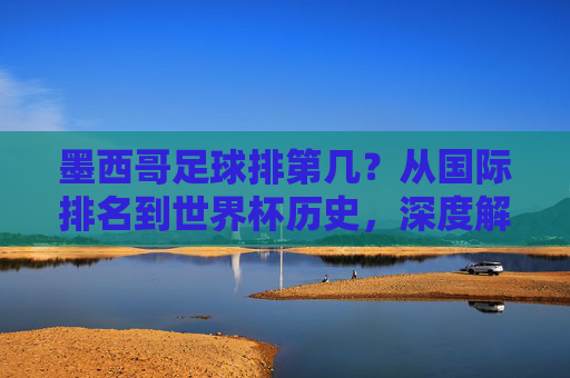 墨西哥足球排第几?从国际排名到世界杯历史,深度解析北美洲雄鹰的真实实力