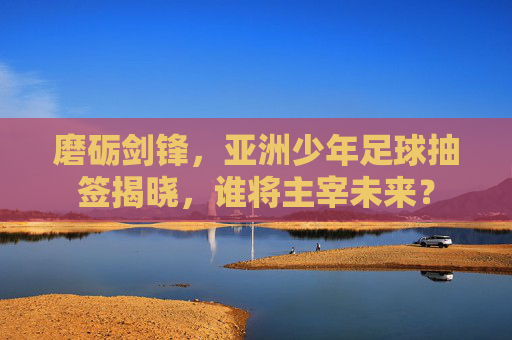磨砺剑锋，亚洲少年足球抽签揭晓，谁将主宰未来？