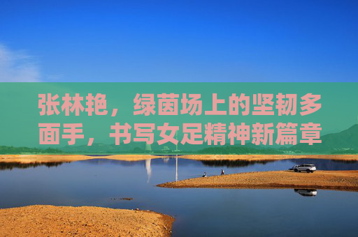 张林艳,绿茵场上的坚韧多面手,书写女足精神新篇章
