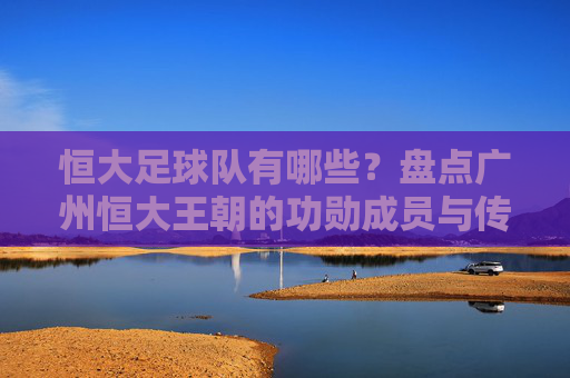恒大足球队有哪些?盘点广州恒大王朝的功勋成员与传奇外援
