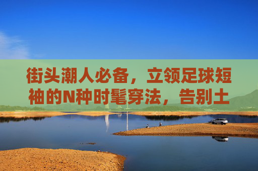 街头潮人必备,立领足球短袖的N种时髦穿法,告别土气,穿出高级感