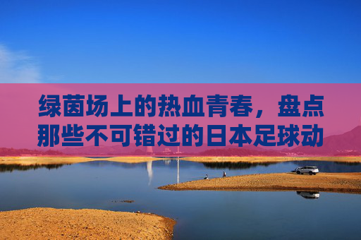 绿茵场上的热血青春，盘点那些不可错过的日本足球动漫大全