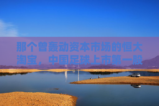 那个曾轰动资本市场的恒大淘宝，中国足球上市第一股的荣耀与幻灭