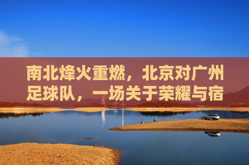 南北烽火重燃，北京对广州足球队，一场关于荣耀与宿命的巅峰对决