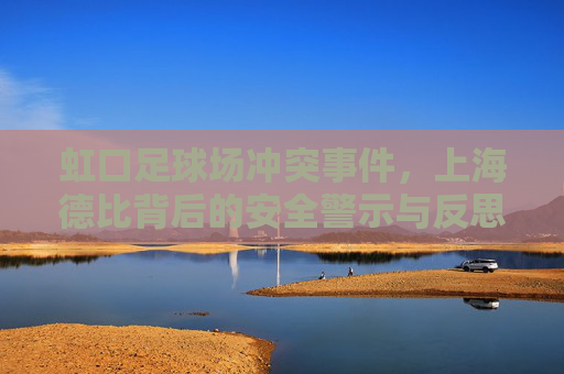 虹口足球场冲突事件，上海德比背后的安全警示与反思