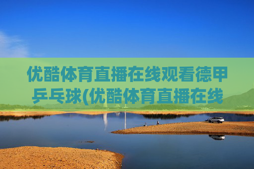 优酷体育直播在线观看德甲乒乓球(优酷体育直播在线观看德甲乒乓球视频)