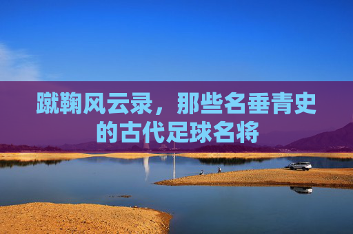 蹴鞠风云录，那些名垂青史的古代足球名将