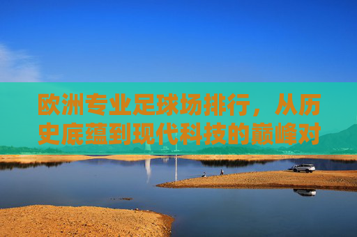 欧洲专业足球场排行，从历史底蕴到现代科技的巅峰对决