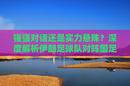 强强对话还是实力悬殊?深度解析伊朗足球队对阵国足队的宿命对决