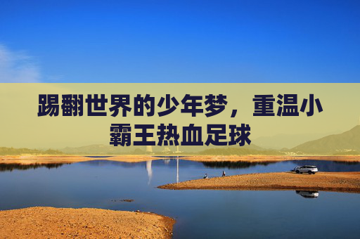 踢翻世界的少年梦,重温小霸王热血足球