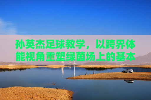 孙英杰足球教学,以跨界体能视角重塑绿茵场上的基本功