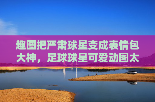 趣图把严肃球星变成表情包大神，足球球星可爱动图太上头了！