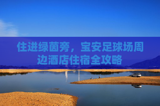 住进绿茵旁，宝安足球场周边酒店住宿全攻略