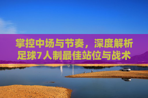 掌控中场与节奏，深度解析足球7人制最佳站位与战术布局