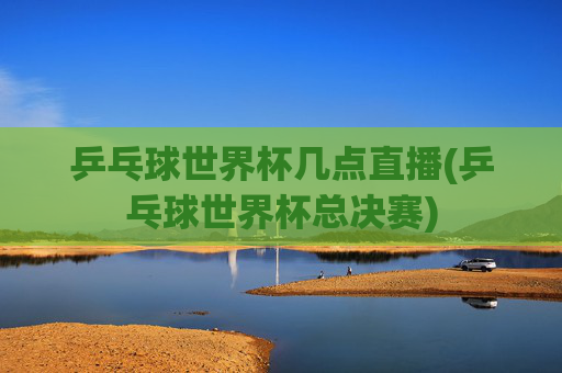 乒乓球世界杯几点直播(乒乓球世界杯总决赛)