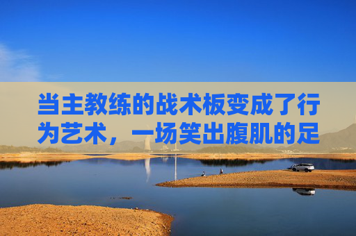 当主教练的战术板变成了行为艺术,一场笑出腹肌的足球解说
