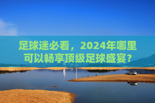 足球迷必看,2024年哪里可以畅享顶级足球盛宴?