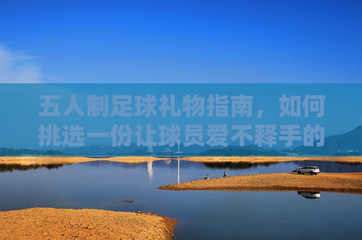 五人制足球礼物指南,如何挑选一份让球员爱不释手的完美礼物