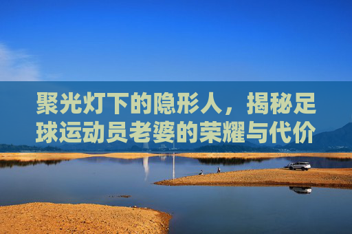 聚光灯下的隐形人,揭秘足球运动员老婆的荣耀与代价