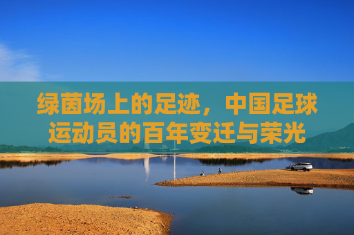 绿茵场上的足迹,中国足球运动员的百年变迁与荣光