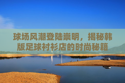 球场风潮登陆崇明，揭秘韩版足球衬衫店的时尚秘籍
