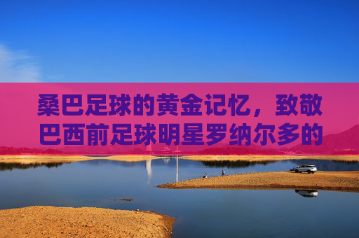 桑巴足球的黄金记忆，致敬巴西前足球明星罗纳尔多的传奇岁月