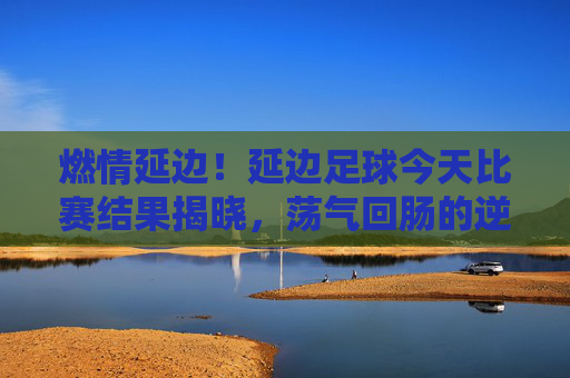燃情延边！延边足球今天比赛结果揭晓，荡气回肠的逆转胜利