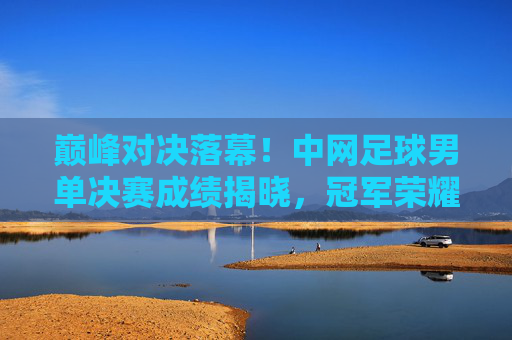 巅峰对决落幕!中网足球男单决赛成绩揭晓,冠军荣耀加身