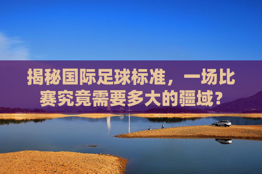 揭秘国际足球标准,一场比赛究竟需要多大的疆域?