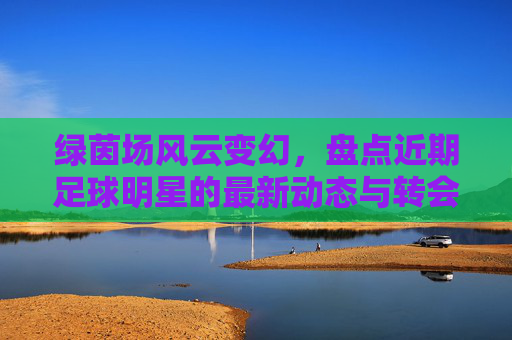 绿茵场风云变幻,盘点近期足球明星的最新动态与转会传闻
