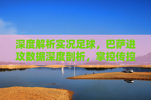 深度解析实况足球，巴萨进攻数据深度剖析，掌控传控的艺术