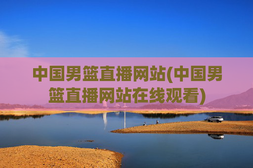 中国男篮直播网站(中国男篮直播网站在线观看)