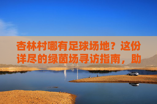 杏林村哪有足球场地?这份详尽的绿茵场寻访指南,助你畅快开球!