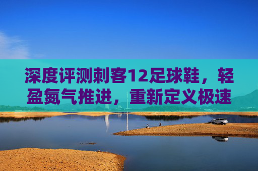 深度评测刺客12足球鞋,轻盈氮气推进,重新定义极速狂飙