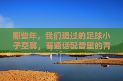 那些年,我们追过的足球小子空翼,普通话配音里的青春与梦想