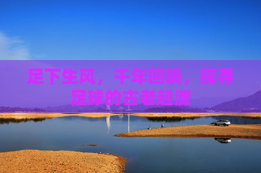 足下生风，千年回响，探寻足球的古老起源