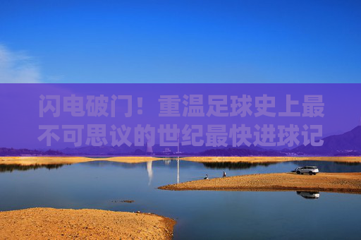 闪电破门!重温足球史上最不可思议的世纪最快进球记录