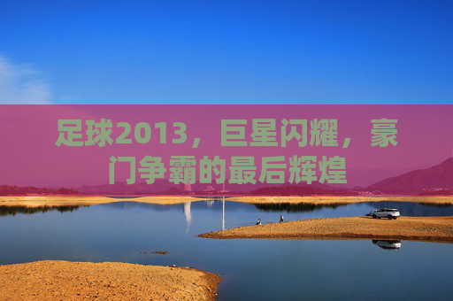 足球2013，巨星闪耀，豪门争霸的最后辉煌