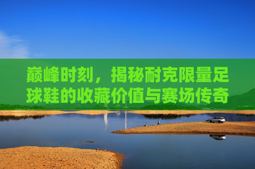 巅峰时刻，揭秘耐克限量足球鞋的收藏价值与赛场传奇