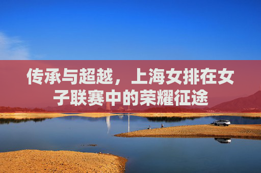传承与超越，上海女排在女子联赛中的荣耀征途